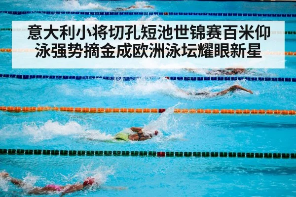 意大利小将切孔短池世锦赛百米仰泳强势摘金成欧洲泳坛耀眼新星